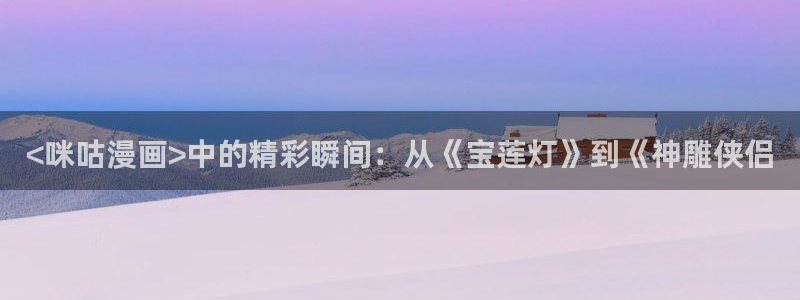 免费色韩漫画：<咪咕漫画>中的精彩瞬间：从《宝莲灯》到《神雕侠侣