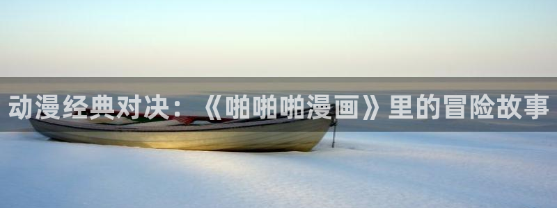 韩漫免费无遮挡在线观看：动漫经典对决：《啪啪啪漫画》里的冒险故事